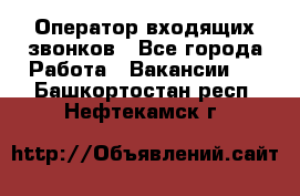  Оператор входящих звонков - Все города Работа » Вакансии   . Башкортостан респ.,Нефтекамск г.